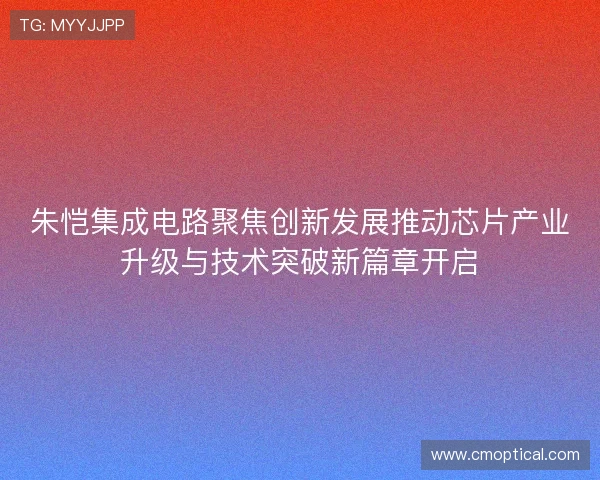 朱恺集成电路聚焦创新发展推动芯片产业升级与技术突破新篇章开启